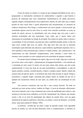 O que ele rejeita, no entanto, é a crença de que a bagagem hereditária já traz, em si,
programados os instrumentos (estruturas) do conhecimento e segundo a qual bastaria o
processo de maturação para estes instrumentos manifestarem-se em idades previsíveis,
segundo estágios cronologicamente fixos (apriorismo). Rejeita, de outro lado, que a simples
pressão do meio social sobre o sujeito determinaria nele mecanicamente, as estruturas do
conhecer (empirismo). Para Piaget, o conhecimento tem início quando o recém-nascido age
assimilando alguma coisa do meio físico ou social. Este conteúdo assimilado, ao entrar no
mundo do sujeito, provoca, aí, perturbações, pois traz consigo algo novo para o qual a
estrutura assimiladora não tem instrumento. Urge, então, que o sujeito refaça seus
instrumentos de assimilação em função da novidade. Este refazer do sujeito sobre si mesmo é
a acomodação. É este movimento, esta ação que refaz o equilíbrio perdido; porém, o refaz em
outro nível, criando algo novo no sujeito. Este algo novo fará com que as próximas
assimilações sejam diferentes das anteriores, sejam melhores: equilibração majorante, isto é, o
novo equilíbrio é mais consistente que o anterior. O sujeito constrói - daí, construtivismo - seu
conhecimento em duas dimensões complementares, como conteúdo e como forma ou
estrutura; como conteúdo ou como condição prévia de assimilação de qualquer conteúdo.
No mundo interno (endógeno) do sujeito, algo novo foi criado. Algo que é síntese do
que existia, antes, como sujeito - originariamente, da bagagem hereditária - e do conteúdo que
é assimilado do meio social. O sujeito cria um outro, dentro dele mesmo, que não existia
originariamente. E cria-o par força de sua ação (assimiladora e acomodadora). A ação do
sujeito, portanto, constitui, correlativamente, o objeto e o próprio sujeito. Sujeito e objeto não
existem antes da ação do sujeito. A consciência não existe antes da ação ao sujeito. Porque a
consciência é, segundo Piaget, construída pelo próprio sujeito na medida em que ele se
apropria dos mecanismos íntimos de suas ações, ou, melhor dito, da coordenação de suas
ações.
Este processo constitutivo não tem fim, e nem começo absoluto. Ele pode ser
explicado por outro prisma teórico, também de Piaget. A teoria da abstração reflexionante,
uma teoria explicativa que é mais competente que a teoria da equilibração para explicar o que
acontece ao nível das trocas simbólicas, ao nível da “manipulação” dos símbolos, das relações
sociais e não só ao nível da manipulação dos objetos do mundo físico, com sua gama
interminável de aspectos exploráveis. Deixemos, no entanto, a teoria da abstração - já referida
acima - para outra ocasião (Cf. Becker, 1993).
O professor - acredita que seu aluno é capaz de aprender sempre. Esta capacidade
precisa, no entanto, ser vista sob duas dimensões, entre si, complementares. A estrutura, ou
 