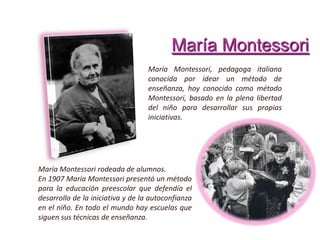 María Montessori
María Montessori, pedagoga italiana
conocida por idear un método de
enseñanza, hoy conocido como método
Montessori, basado en la plena libertad
del niño para desarrollar sus propias
iniciativas.
María Montessori rodeada de alumnos.
En 1907 María Montessori presentó un método
para la educación preescolar que defendía el
desarrollo de la iniciativa y de la autoconfianza
en el niño. En todo el mundo hay escuelas que
siguen sus técnicas de enseñanza.
 