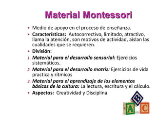 Material Montessori
 Medio de apoyo en el proceso de enseñanza.
 Características: Autocorrectivo, limitado, atractivo,
llama la atención, son motivos de actividad, aíslan las
cualidades que se requieren.
 División:
1. Material para el desarrollo sensorial: Ejercicios
sistemáticos.
2. Material para el desarrollo motriz: Ejercicios de vida
practica y rítmicos
3. Material para el aprendizaje de los elementos
básicos de la cultura: La lectura, escritura y el cálculo.
 Aspectos: Creatividad y Disciplina
 