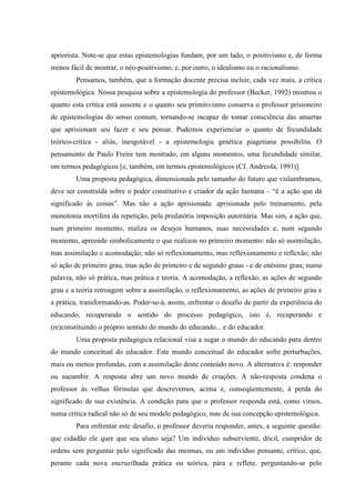 apriorista. Note-se que estas epistemologias fundam, por um lado, o positivismo e, de forma
menos fácil de mostrar, o néo-positivismo, e, por outro, o idealismo ou o racionalismo.
Pensamos, também, que a formação docente precisa incluir, cada vez mais, a crítica
epistemológica. Nossa pesquisa sobre a epistemologia do professor (Becker, 1992) mostrou o
quanto esta crítica está ausente e o quanto seu primitivismo conserva o professor prisioneiro
de epistemologias do senso comum, tornando-se incapaz de tomar consciência das amarras
que aprisionam seu fazer e seu pensar. Pudemos experienciar o quanto de fecundidade
teórico-crítica - aliás, inesgotável - a epistemologia genética piagetiana possibilita. O
pensamento de Paulo Freire tem mostrado, em alguns momentos, uma fecundidade similar,
em termos pedagógicos [e, também, em termos epistemológicos (Cf. Andreola, 1993)].
Uma proposta pedagógica, dimensionada pelo tamanho do futuro que vislumbramos,
deve ser construída sobre o poder constitutivo e criador da ação humana – “é a ação que dá
significado às coisas”. Mas não a ação aprisionada: aprisionada pelo treinamento, pela
monotonia mortífera da repetição, pela predatória imposição autoritária. Mas sim, a ação que,
num primeiro momento, realiza os desejos humanos, suas necessidades e, num segundo
momento, apreende simbolicamente o que realizou no primeiro momento: não só assimilação,
mas assimilação e acomodação; não só reflexionamento, mas reflexionamento e reflexão; não
só ação de primeiro grau, mas ação de primeiro e de segundo graus - e de enésimo grau; numa
palavra, não só prática, mas prática e teoria. A acomodação, a reflexão, as ações de segundo
grau e a teoria retroagem sobre a assimilação, o reflexionamento, as ações de primeiro grau e
a prática, transformando-as. Poder-se-á, assim, enfrentar o desafio de partir da experiência do
educando, recuperando o sentido do processo pedagógico, isto é, recuperando e
(re)constituindo o próprio sentido do mundo do educando... e do educador.
Uma proposta pedagógica relacional visa a sugar o mundo do educando para dentro
do mundo conceitual do educador. Este mundo conceitual do educador sofre perturbações,
mais ou menos profundas, com a assimilação deste conteúdo novo. A alternativa é: responder
ou sucumbir. A resposta abre um novo mundo de criações. A não-resposta condena o
professor às velhas fórmulas que descrevemos, acima e, conseqüentemente, à perda do
significado de sua existência. A condição para que o professor responda está, como vimos,
numa crítica radical não só de seu modelo pedagógico, mas de sua concepção epistemológica.
Para enfrentar este desafio, o professor deveria responder, antes, a seguinte questão:
que cidadão ele quer que seu aluno seja? Um indivíduo subserviente, dócil, cumpridor de
ordens sem perguntar pelo significado das mesmas, ou um indivíduo pensante, crítico, que,
perante cada nova encruzilhada prática ou teórica, pára e reflete, perguntando-se pelo
 