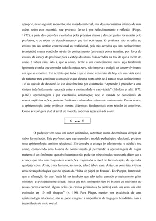 aproprie, neste segundo momento, não mais do material, mas dos mecanismos íntimos de suas
ações sobre este material; este processo far-se-á por reflexionamento e reflexão (Piaget,
1977), a partir das questões levantadas pelos próprios alunos e das perguntas levantadas pelo
professor, e de todos os desdobramentos que daí ocorrerem. O professor não acredita no
ensino em seu sentido convencional ou tradicional, pois não acredita que um conhecimento
(conteúdo) e uma condição prévia de conhecimento (estrutura) possa transitar, por força do
ensino, da cabeça do professor para a cabeça do aluno. Não acredita na tese de que a mente do
aluno é tabula rasa, isto é, que o aluno, frente a um conhecimento novo, seja totalmente
ignorante e tenha que aprender tudo da estaca zero, não importa o estágio do desenvolvimento
em que se encontre. Ele acredita que tudo o que o aluno construiu até hoje em sua vida serve
de patamar para continuar a construir e que alguma porta abrir-se-á para o novo conhecimento
- é só questão de descobri-la: ele descobre isto por construção. “Aprender é proceder a uma
síntese indefinidamente renovada entre a continuidade e a novidade” (Inhelder et alii, 1977,
p.263); aprendizagem é por excelência, construção; ação e tomada de consciência da
coordenação das ações, portanto. Professor e aluno determinam-se mutuamente. Como vemos,
a epistemologia deste professor mostra diferenças fundamentais com relação às anteriores.
Como se configura ela? A nível de modelo, podemos representá-la assim:
O professor tem todo um saber construído, sobretudo numa determinada direção do
saber formalizado. Este professor, que age segundo o modelo pedagógico relacional, professa
uma epistemologia também relacional. Ele concebe a criança (o adolescente, o adulto), seu
aluno, como tendo uma história de conhecimento já percorrida: a aprendizagem da língua
materna é um fenômeno que absolutamente não pode ser subestimado; eu ousaria dizer que a
criança que fala uma língua tem condições, respeitado o nível de formalização, de aprender
qualquer coisa. Aliás, o ser humano, ao nascer, não é tabula rasa. Antes, ao contrário, ele traz
uma herança biológica que é o oposto da “folha de papel em branco”. Diz Popper, lembrando
que a afirmação de que “nada há no intelecto que não tenha passado primeiramente pelos
sentidos” é grosseiramente errada: “basta que nos lembremos dos 10 bilhões de neurônios do
nosso córtex cerebral, alguns deles (as células piramidais do córtex) cada um com um total
estimado em 10 mil sinapses” (p. 160). Para Piaget, mentor por excelência de uma
epistemologia relacional, não se pode exagerar a importância da bagagem hereditária nem a
importância do meio social.
S O
 