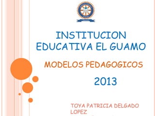 INSTITUCION
EDUCATIVA EL GUAMO
MODELOS PEDAGOGICOS

2013
TOYA PATRICIA DELGADO
LOPEZ

 