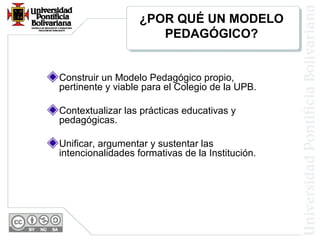 ¿POR QUÉ UN MODELO
PEDAGÓGICO?

Construir un Modelo Pedagógico propio,
pertinente y viable para el Colegio de la UPB.
Contextualizar las prácticas educativas y
pedagógicas.
Unificar, argumentar y sustentar las
intencionalidades formativas de la Institución.

 