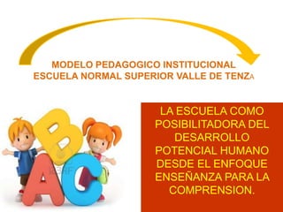 MODELO PEDAGOGICO INSTITUCIONAL
ESCUELA NORMAL SUPERIOR VALLE DE TENZA

LA ESCUELA COMO
POSIBILITADORA DEL
DESARROLLO
POTENCIAL HUMANO
DESDE EL ENFOQUE
ENSEÑANZA PARA LA
COMPRENSION.

 