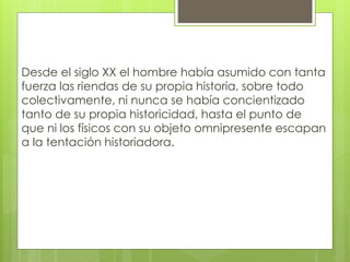 Desde el siglo XX el hombre había asumido con tanta
fuerza las riendas de su propia historia, sobre todo
colectivamente, ni nunca se había concientizado
tanto de su propia historicidad, hasta el punto de
que ni los físicos con su objeto omnipresente escapan
a la tentación historiadora.
 
