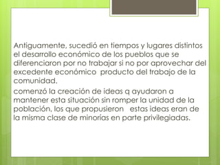 Antiguamente, sucedió en tiempos y lugares distintos
el desarrollo económico de los pueblos que se
diferenciaron por no trabajar si no por aprovechar del
excedente económico producto del trabajo de la
comunidad.
comenzó la creación de ideas q ayudaron a
mantener esta situación sin romper la unidad de la
población, los que propusieron estas ideas eran de
la misma clase de minorías en parte privilegiadas.
 
