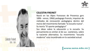 CELESTIN FREINET
Nació en los Alpes franceses de Provenza gars
1896 - vence, 1966) pedagogo francés, impulsor de
métodos de renovación pedagógica dentro del
marco del movimiento llamado "la escuela nueva".
Su teoría “El aporte pedagógico”
Sus ideas sobre la educación y la escuela. Su
pensamiento es similar al de sus coetáneos, sobre
la naciente alternativa. Su movimiento “escuela
moderna” esta incardinado en la sociedad actual.
 