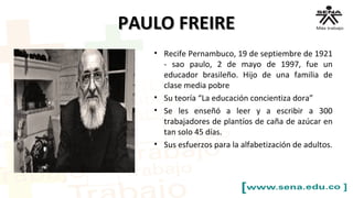 PAULO FREIREPAULO FREIRE
• Recife Pernambuco, 19 de septiembre de 1921
- sao paulo, 2 de mayo de 1997, fue un
educador brasileño. Hijo de una familia de
clase media pobre
• Su teoría “La educación concientiza dora”
• Se les enseñó a leer y a escribir a 300
trabajadores de plantíos de caña de azúcar en
tan solo 45 días.
• Sus esfuerzos para la alfabetización de adultos.
 