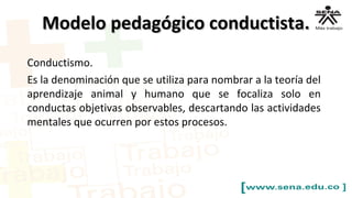 Modelo pedagógico conductista.Modelo pedagógico conductista.
Conductismo.
Es la denominación que se utiliza para nombrar a la teoría del
aprendizaje animal y humano que se focaliza solo en
conductas objetivas observables, descartando las actividades
mentales que ocurren por estos procesos.
 
