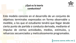 Este modelo consiste en el desarrollo de un conjunto de
objetivos terminales expresados en forma observable y
medible, a los que el estudiante tendrá que llegar desde
cierto punto de partida o conducta derivada, mediante el
impulso de ciertas actividades, medios, estímulos, y
refuerzos secuenciados y meticulosamente programados.
¿Qué es la teoría
conductista?
 