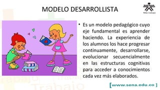 MODELO DESARROLLISTA
• Es un modelo pedagógico cuyo
eje fundamental es aprender
haciendo. La experiencia de
los alumnos los hace progresar
continuamente, desarrollarse,
evolucionar secuencialmente
en las estructuras cognitivas
para acceder a conocimientos
cada vez más elaborados.
 