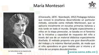 María Montesori
(Chiaravalle, 1870 - Noordwjek, 1952) Pedagoga italiana
que renovó la enseñanza desarrollando un particular
método, conocido como método Montessori, que se
aplicaría inicialmente en escuelas primarias italianas y
más tarde en todo el mundo. Dirigido especialmente a
niños en la etapa preescolar, se basaba en el fomento
de la iniciativa y capacidad de respuesta del niño a
través del uso de un material didáctico especialmente
diseñado. El método proponía una gran diversificación
del trabajo y la máxima libertad posible, de modo que
el niño aprendiera en gran medida por sí mismo y al
ritmo de sus propios descubrimientos.
La naturaleza es la maestra de
la vida
 