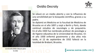 Se educó en un medio abierto y con la influencia de
una sensibilidad por la búsqueda científica, gracias a su
padre.
Se diplomó en Medicina en la Facultad de Medicina de
Bruselas en el año 1897 y viajó a Berlín y París, donde
continuó estudios de neurología y de psiquiatría.
En el año 1920 fue nombrado profesor de psicología y
de higiene educativa de la Universidad de Bruselas. En
el año 1930 enfermó gravemente y dos años más
tarde, el 12 de septiembre de 1932 falleció en la
localidad de Brabant, Bruselas.
La escuela debe educar para
la vida
Ovidio Decroly
 