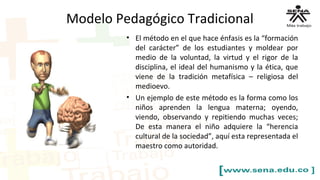 Modelo Pedagógico Tradicional
• El método en el que hace énfasis es la “formación
del carácter” de los estudiantes y moldear por
medio de la voluntad, la virtud y el rigor de la
disciplina, el ideal del humanismo y la ética, que
viene de la tradición metafísica – religiosa del
medioevo.
• Un ejemplo de este método es la forma como los
niños aprenden la lengua materna; oyendo,
viendo, observando y repitiendo muchas veces;
De esta manera el niño adquiere la “herencia
cultural de la sociedad”, aquí esta representada el
maestro como autoridad.
 
