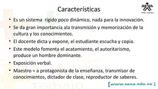 Características
• Es un sistema rígido poco dinámico, nada para la innovación.
• Se da gran importancia ala transmisión y memorización de la
cultura y los conocimientos.
• El docente dicta y expone, el estudiante escucha y copia.
• Este modelo fomenta el acatamiento, el autoritarismo,
produce un hombre dominante.
• Exposición verbal.
• Maestro = a protagonista de la enseñanza, transmisor de
conocimientos, dictador de clase, reproductor de saberes.
 