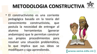 METODOLOGIA CONSTRUCTIVAMETODOLOGIA CONSTRUCTIVA
• El constructivismo es una corriente
pedagógica basada en la teoría del
conocimiento constructivista, que
postula la necesidad de entregar al
alumno herramientas (generar
andamiajes) que le permitan construir
sus propios procedimientos para
resolver una situación problemática,
lo que implica que sus ideas se
modifiquen y siga aprendiendo.
 
