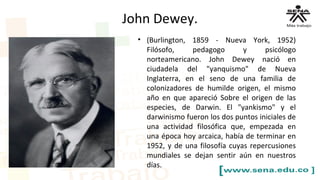 John Dewey.
• (Burlington, 1859 - Nueva York, 1952)
Filósofo, pedagogo y psicólogo
norteamericano. John Dewey nació en
ciudadela del "yanquismo" de Nueva
Inglaterra, en el seno de una familia de
colonizadores de humilde origen, el mismo
año en que apareció Sobre el origen de las
especies, de Darwin. El "yankismo" y el
darwinismo fueron los dos puntos iniciales de
una actividad filosófica que, empezada en
una época hoy arcaica, había de terminar en
1952, y de una filosofía cuyas repercusiones
mundiales se dejan sentir aún en nuestros
días.
 