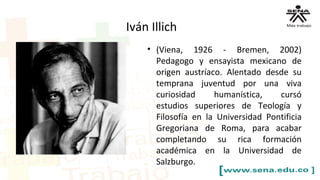• (Viena, 1926 - Bremen, 2002)
Pedagogo y ensayista mexicano de
origen austríaco. Alentado desde su
temprana juventud por una viva
curiosidad humanística, cursó
estudios superiores de Teología y
Filosofía en la Universidad Pontificia
Gregoriana de Roma, para acabar
completando su rica formación
académica en la Universidad de
Salzburgo.
Iván Illich
 