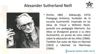 Alexander Sutherland Neill
• (Forfar, 1883 - Aldeburgh, 1973)
Pedagogo británico, fundador de la
escuela Summerhill. Inspirado en las
ideas de Freud y Wilhelm Reich,
postuló una pedagogía libertaria. Sus
ideas se divulgaron gracias a su obra
Summerhill, un punto de vista radical
sobre la educación de los niños (1960).
También fue autor de Hijos en libertad
(1953) y Libertad, no libertinaje
(1966).
 