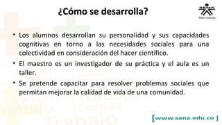¿Cómo se desarrolla?¿Cómo se desarrolla?
• Los alumnos desarrollan su personalidad y sus capacidades
cognitivas en torno a las necesidades sociales para una
colectividad en consideración del hacer científico.
• El maestro es un investigador de su práctica y el aula es un
taller.
• Se pretende capacitar para resolver problemas sociales que
permitan mejorar la calidad de vida de una comunidad.
 