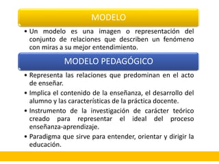 MODELO
• Un modelo es una imagen o representación del
conjunto de relaciones que describen un fenómeno
con miras a su mejor entendimiento.
MODELO PEDAGÓGICO
• Representa las relaciones que predominan en el acto
de enseñar.
• Implica el contenido de la enseñanza, el desarrollo del
alumno y las características de la práctica docente.
• Instrumento de la investigación de carácter teórico
creado para representar el ideal del proceso
enseñanza-aprendizaje.
• Paradigma que sirve para entender, orientar y dirigir la
educación.
 