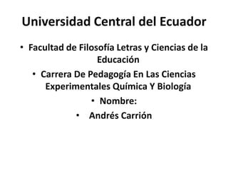 Universidad Central del Ecuador
• Facultad de Filosofía Letras y Ciencias de la
Educación
• Carrera De Pedagogía En Las Ciencias
Experimentales Química Y Biología
• Nombre:
• Andrés Carrión
 