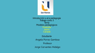 Introducción a al a pedagogía
Trabajo corto 3
Tema
Modelos pedagógicos
Finlandia
Japón
Canadá
Estudiante
Angela Porras Gamboa
Profesor
Jorge Cervantes Hidalgo
 