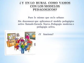 Pues lo mismo que en lo urbano

Sin desconocer que aplicamos el modelo pedagógico
activo llamado Escuela Nueva ,Pedagogía moderna o
pedagogía activa.
¿Y funciona?

 