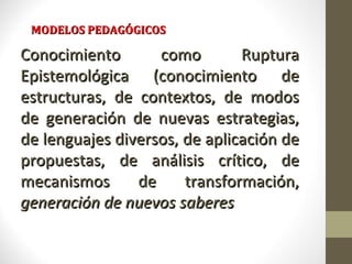 MODELOS PEDAGÓGICOS

Conocimiento       como        Ruptura
Epistemológica (conocimiento de
estructuras, de contextos, de modos
de generación de nuevas estrategias,
de lenguajes diversos, de aplicación de
propuestas, de análisis crítico, de
mecanismos      de     transformación,
generación de nuevos saberes
 
