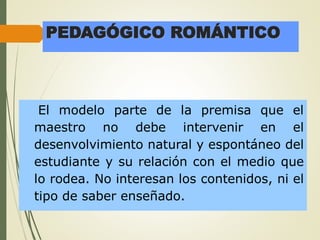 PEDAGÓGICO ROMÁNTICO
El modelo parte de la premisa que el
maestro no debe intervenir en el
desenvolvimiento natural y espontáneo del
estudiante y su relación con el medio que
lo rodea. No interesan los contenidos, ni el
tipo de saber enseñado.
 