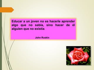 Educar a un joven no es hacerle aprender
algo que no sabía, sino hacer de él
alguien que no existía.
John Ruskin
 