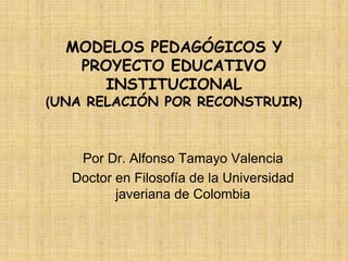 MODELOS PEDAGÓGICOS Y
PROYECTO EDUCATIVO
INSTITUCIONAL
(UNA RELACIÓN POR RECONSTRUIR)
Por Dr. Alfonso Tamayo Valencia
Doctor en Filosofía de la Universidad
javeriana de Colombia
 