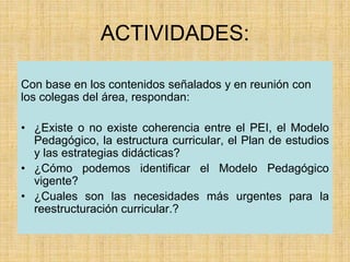 ACTIVIDADES:
Con base en los contenidos señalados y en reunión con
los colegas del área, respondan:
• ¿Existe o no existe coherencia entre el PEI, el Modelo
Pedagógico, la estructura curricular, el Plan de estudios
y las estrategias didácticas?
• ¿Cómo podemos identificar el Modelo Pedagógico
vigente?
• ¿Cuales son las necesidades más urgentes para la
reestructuración curricular.?
 