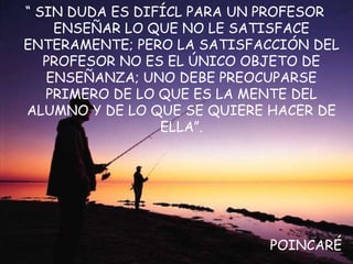 “ SIN DUDA ES DIFÍCL PARA UN PROFESOR
ENSEÑAR LO QUE NO LE SATISFACE
ENTERAMENTE; PERO LA SATISFACCIÓN DEL
PROFESOR NO ES EL ÚNICO OBJETO DE
ENSEÑANZA; UNO DEBE PREOCUPARSE
PRIMERO DE LO QUE ES LA MENTE DEL
ALUMNO Y DE LO QUE SE QUIERE HACER DE
ELLA”.
POINCARÉ
 