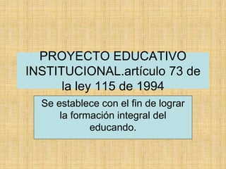 PROYECTO EDUCATIVO
INSTITUCIONAL.artículo 73 de
la ley 115 de 1994
Se establece con el fin de lograr
la formación integral del
educando.
 