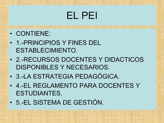 EL PEI
• CONTIENE:
• 1.-PRINCIPIOS Y FINES DEL
ESTABLECIMIENTO.
• 2.-RECURSOS DOCENTES Y DIDACTICOS
DISPONIBLES Y NECESARIOS.
• 3.-LA ESTRATEGIA PEDAGÓGICA.
• 4.-EL REGLAMENTO PARA DOCENTES Y
ESTUDIANTES.
• 5.-EL SISTEMA DE GESTIÓN.
 
