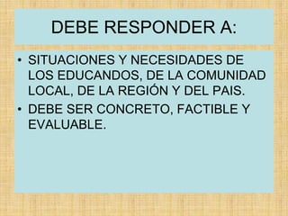 DEBE RESPONDER A:
• SITUACIONES Y NECESIDADES DE
LOS EDUCANDOS, DE LA COMUNIDAD
LOCAL, DE LA REGIÓN Y DEL PAIS.
• DEBE SER CONCRETO, FACTIBLE Y
EVALUABLE.
 