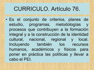 CURRICULO. Artículo 76.
• Es el conjunto de criterios, planes de
estudio, programas, metodologías y
procesos que contribuyen a la formación
integral y a la construcción de la identidad
cultural, nacional, regional y local.
Incluyendo también los recursos
humanos, académicos y físicos para
poner en práctica las políticas y llevar a
cabo el PEI.
 