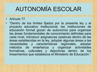 AUTONOMÍA ESCOLAR
• Artículo 77.
• “Dentro de los límites fijados por la presente ley y el
proyecto educativo institucional, las instituciones de
educación formal gozan de autonomía para organizar
las áreas fundamentales de conocimiento definidas para
cada nivel, introducir asignaturas optativas dentro de las
áreas establecidas en la ley, adoptar algunas áreas a las
necesidades y características regionales, adoptar
métodos de enseñanza y organizar actividades
formativas, culturales y deportivas dentro de los
lineamientos que establezca el Ministerio de Educación.”
 