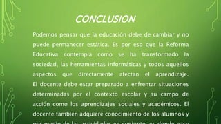 CONCLUSION
Podemos pensar que la educación debe de cambiar y no
puede permanecer estática. Es por eso que la Reforma
Educativa contempla como se ha transformado la
sociedad, las herramientas informáticas y todos aquellos
aspectos que directamente afectan el aprendizaje.
El docente debe estar preparado a enfrentar situaciones
determinadas por el contexto escolar y su campo de
acción como los aprendizajes sociales y académicos. El
docente también adquiere conocimiento de los alumnos y
 