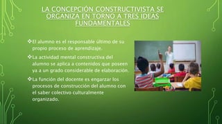 LA CONCEPCIÓN CONSTRUCTIVISTA SE
ORGANIZA EN TORNO A TRES IDEAS
FUNDAMENTALES
El alumno es el responsable último de su
propio proceso de aprendizaje.
La actividad mental constructiva del
alumno se aplica a contenidos que poseen
ya a un grado considerable de elaboración.
La función del docente es engarzar los
procesos de construcción del alumno con
el saber colectivo culturalmente
organizado.
 