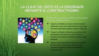LA CLAVE DEL ÉXITO ES LA ENSEÑANZA
MEDIANTE EL CONSTRUCTIVISMO.
PAUTAS O TIPS PARA ENSEÑAR A TRAVÉS DE LA RED USANDO
EL ENFOQUE CONSTRUCTIVISMO.
 Organizar actividades que exijan al alumno construir
significados a partir de la información que recibe. Que
construya organizadores gráficos, mapas, o esquemas.
 Proponer actividades o ejercicios que permitan a los
participantes comunicarse con otros. Orientar y
controlar las discusiones e interacciones para un nivel
apropiado.
 Según el tipo de aprendizaje es adecuado y oportuno
permitir que los estudiantes se involucren en la
solución de problemas a través de simuladores o
situaciones reales.
 