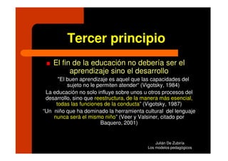Tercer principio
    El fin de la educación no debería ser el
          aprendizaje sino el desarrollo
      "El buen aprendizaje es aquel que las capacidades del
          sujeto no le permiten atender“ (Vigotsky, 1984)
 La educación no solo influye sobre unos u otros procesos del
 desarrollo, sino que reestructura, de la manera más esencial,
     todas las funciones de la conducta” (Vigotsky, 1987)
“Un niño que ha dominado la herramienta cultural del lenguaje
    nunca será el mismo niño” (Veer y Valsiner, citado por
                        Baquero, 2001)


                                              Julián De Zubiría
                                          Los modelos pedagógicos
 