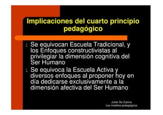 Implicaciones del cuarto principio
           pedagógico

l   Se equivocan Escuela Tradicional, y
    los Enfoques constructivistas al
    privilegiar la dimensión cognitiva del
    Ser Humano
l   Se equivoca la Escuela Activa y
    diversos enfoques al proponer hoy en
    día dedicarse exclusivamente a la
    dimensión afectiva del Ser Humano

                                   Julián De Zubiría
                               Los modelos pedagógicos
 