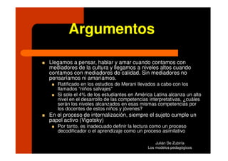Argumentos

Llegamos a pensar, hablar y amar cuando contamos con
mediadores de la cultura y llegamos a niveles altos cuando
contamos con mediadores de calidad. Sin mediadores no
pensaríamos ni amaríamos.
   Ratificado en los estudios de Merani llevados a cabo con los
   llamados “niños salvajes”
   Si solo el 4% de los estudiantes en América Latina alcanza un alto
   nivel en el desarrollo de las competencias interpretativas, ¿cuáles
   serán los niveles alcanzados en esas mismas competencias por
   los docentes de estos niños y jóvenes?
En el proceso de internalización, siempre el sujeto cumple un
papel activo (Vigotsky)
   Por tanto, es inadecuado definir la lectura como un proceso
   decodificador o el aprendizaje como un proceso asimilativo

                                                 Julián De Zubiría
                                             Los modelos pedagógicos
 