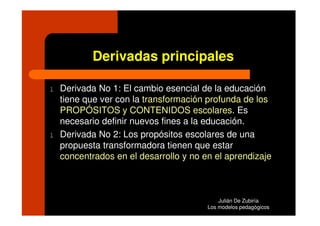 Derivadas principales

l   Derivada No 1: El cambio esencial de la educación
    tiene que ver con la transformación profunda de los
    PROPÓSITOS y CONTENIDOS escolares. Es
    necesario definir nuevos fines a la educación.
l   Derivada No 2: Los propósitos escolares de una
    propuesta transformadora tienen que estar
    concentrados en el desarrollo y no en el aprendizaje



                                            Julián De Zubiría
                                        Los modelos pedagógicos
 