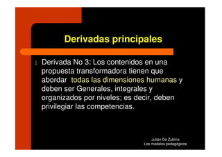 Derivadas principales

l   Derivada No 3: Los contenidos en una
    propuesta transformadora tienen que
    abordar todas las dimensiones humanas y
    deben ser Generales, integrales y
    organizados por niveles; es decir, deben
    privilegiar las competencias.



                                     Julián De Zubiría
                                 Los modelos pedagógicos
 