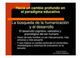 Hacia un cambio profundo en
    el paradigma educativo


La búsqueda de la humanización
         y el desarrollo
      El desarrollo cognitivo, valorativo y
          praxiológico del ser humano
 q   Hacer de todo hombre un ser más pensante, más
     amoroso y más actuante
 q   Y eso implica un cambio profundo en contenidos,
     metodologías y sistemas de evaluación en la
     escuela:
                                         Julián De Zubiría
                                     Los modelos pedagógicos
 