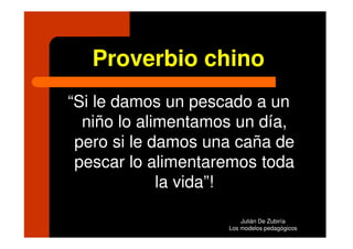 Proverbio chino
“Si le damos un pescado a un
  niño lo alimentamos un día,
 pero si le damos una caña de
 pescar lo alimentaremos toda
             la vida”!

                        Julián De Zubiría
                    Los modelos pedagógicos
 