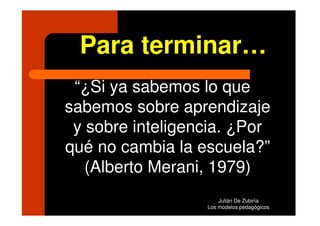 Para terminar…
 “¿Si ya sabemos lo que
sabemos sobre aprendizaje
 y sobre inteligencia. ¿Por
qué no cambia la escuela?”
   (Alberto Merani, 1979)
                      Julián De Zubiría
                  Los modelos pedagógicos
 